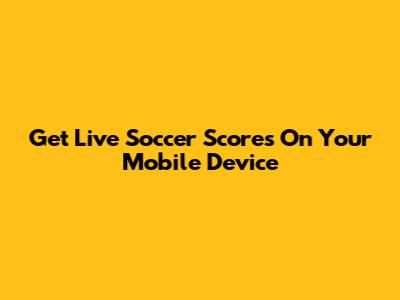 Get Live Soccer Scores On Your Mobile Device