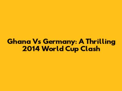 Ghana Vs Germany: A Thrilling 2014 World Cup Clash