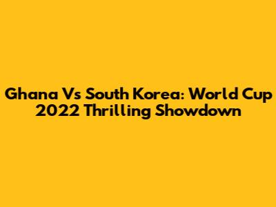 Ghana Vs South Korea: World Cup 2022 Thrilling Showdown