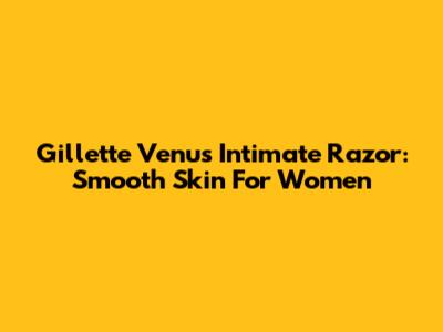 Gillette Venus Intimate Razor: Smooth Skin For Women