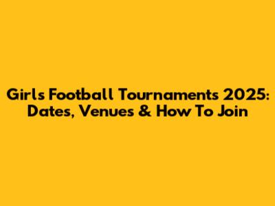 Girls Football Tournaments 2025: Dates, Venues & How To Join
