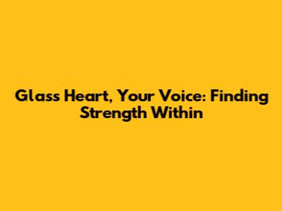 Glass Heart, Your Voice: Finding Strength Within
