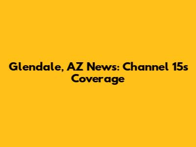 Glendale, AZ News: Channel 15's Coverage