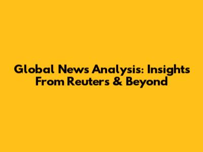 Global News Analysis: Insights From Reuters & Beyond