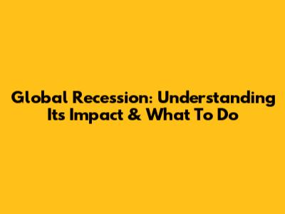 Global Recession: Understanding Its Impact & What To Do