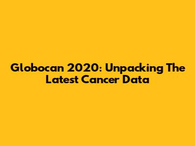 Globocan 2020: Unpacking The Latest Cancer Data