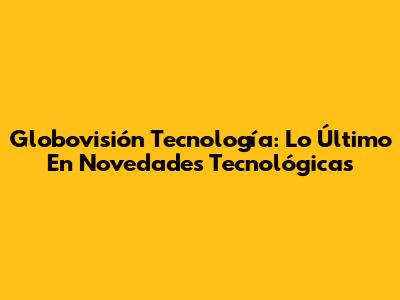 Globovisión Tecnología: Lo Último En Novedades Tecnológicas