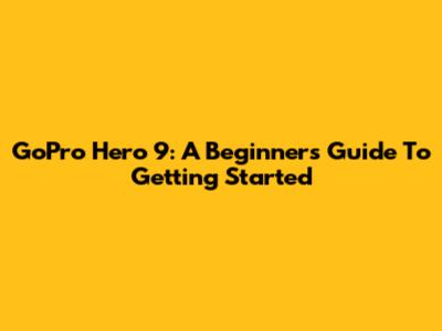 GoPro Hero 9: A Beginner's Guide To Getting Started