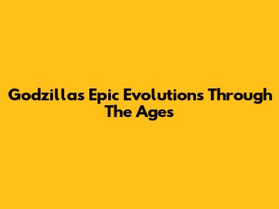 Godzilla's Epic Evolutions Through The Ages