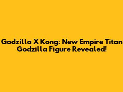 Godzilla X Kong: New Empire Titan Godzilla Figure Revealed!