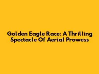 Golden Eagle Race: A Thrilling Spectacle Of Aerial Prowess