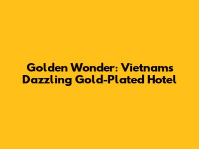 Golden Wonder: Vietnam's Dazzling Gold-Plated Hotel