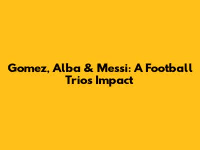 Gomez, Alba & Messi: A Football Trio's Impact