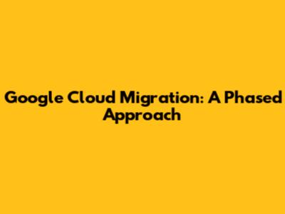 Google Cloud Migration: A Phased Approach