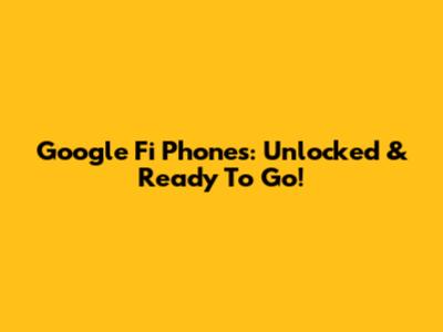 Google Fi Phones: Unlocked & Ready To Go!