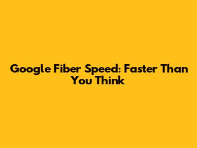 Google Fiber Speed: Faster Than You Think
