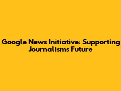 Google News Initiative: Supporting Journalism's Future