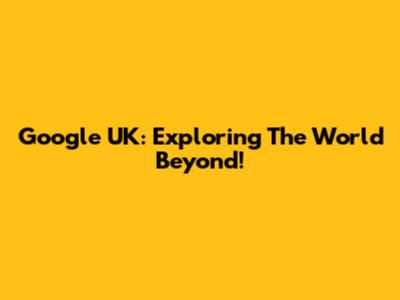 Google UK: Exploring The World Beyond!
