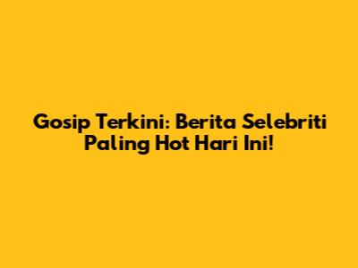 Gosip Terkini: Berita Selebriti Paling Hot Hari Ini!