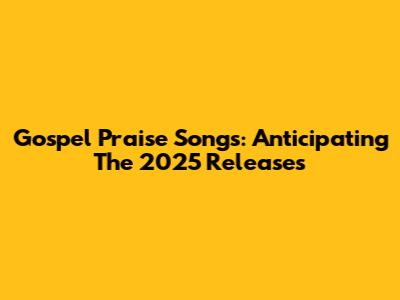 Gospel Praise Songs: Anticipating The 2025 Releases