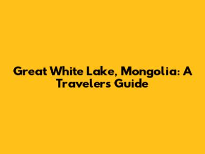 Great White Lake, Mongolia: A Traveler's Guide