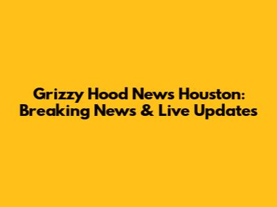 Grizzy Hood News Houston: Breaking News & Live Updates