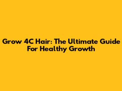 Grow 4C Hair: The Ultimate Guide For Healthy Growth