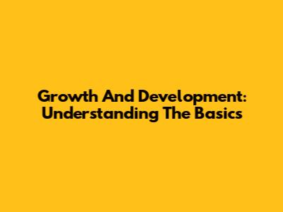Growth And Development: Understanding The Basics