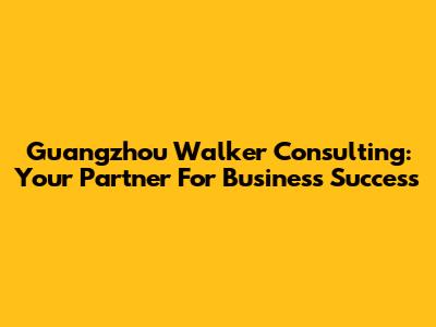 Guangzhou Walker Consulting: Your Partner For Business Success