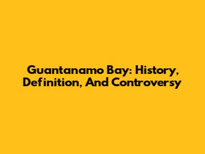 Guantanamo Bay: History, Definition, And Controversy