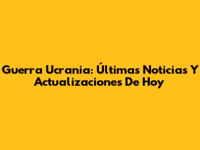 Guerra Ucrania: Últimas Noticias Y Actualizaciones De Hoy