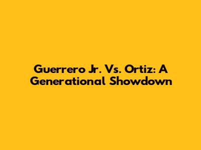 Guerrero Jr. Vs. Ortiz: A Generational Showdown