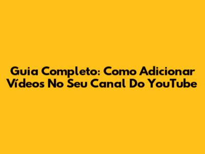 Guia Completo: Como Adicionar Vídeos No Seu Canal Do YouTube