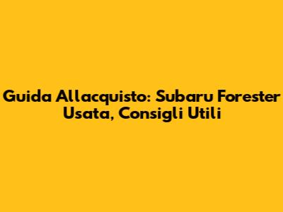 Guida All'acquisto: Subaru Forester Usata, Consigli Utili