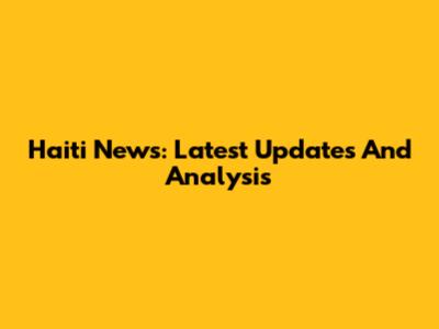 Haiti News: Latest Updates And Analysis