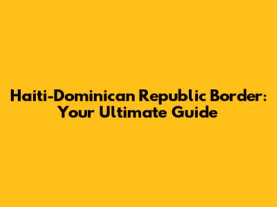 Haiti-Dominican Republic Border: Your Ultimate Guide