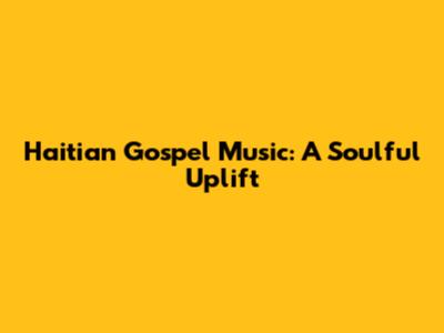 Haitian Gospel Music: A Soulful Uplift