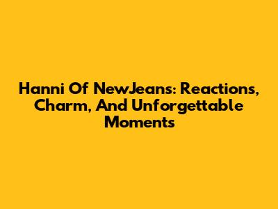 Hanni Of NewJeans: Reactions, Charm, And Unforgettable Moments