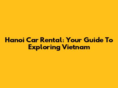 Hanoi Car Rental: Your Guide To Exploring Vietnam