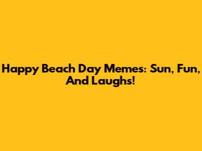 Happy Beach Day Memes: Sun, Fun, And Laughs!
