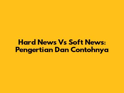 Hard News Vs Soft News: Pengertian Dan Contohnya