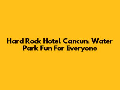 Hard Rock Hotel Cancun: Water Park Fun For Everyone