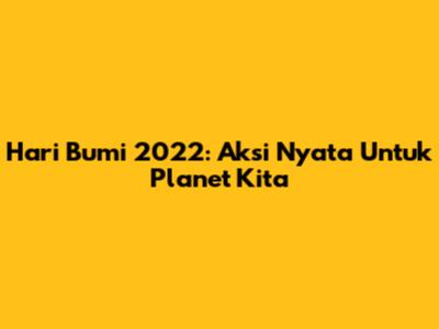 Hari Bumi 2022: Aksi Nyata Untuk Planet Kita