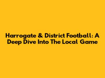 Harrogate & District Football: A Deep Dive Into The Local Game