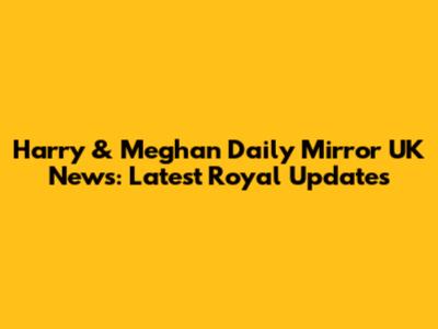 Harry & Meghan Daily Mirror UK News: Latest Royal Updates