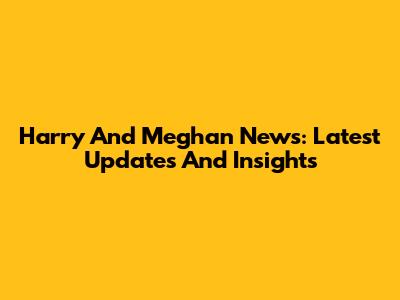 Harry And Meghan News: Latest Updates And Insights