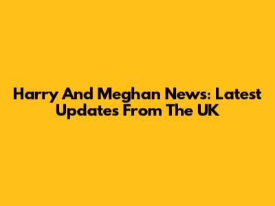 Harry And Meghan News: Latest Updates From The UK