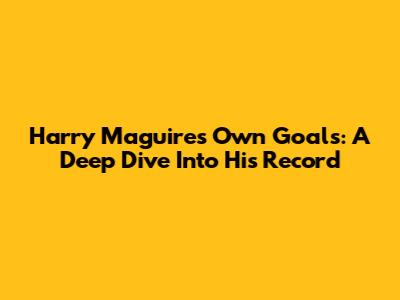 Harry Maguire's Own Goals: A Deep Dive Into His Record