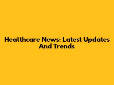 Healthcare News: Latest Updates And Trends