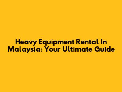 Heavy Equipment Rental In Malaysia: Your Ultimate Guide